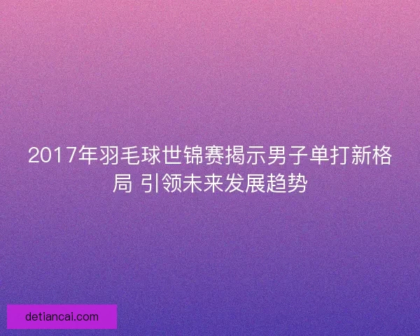 2017年羽毛球世锦赛揭示男子单打新格局 引领未来发展趋势