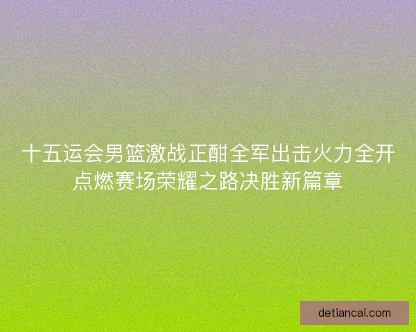 十五运会男篮激战正酣全军出击火力全开点燃赛场荣耀之路决胜新篇章