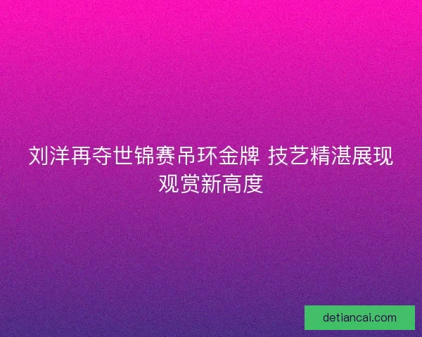 刘洋再夺世锦赛吊环金牌 技艺精湛展现观赏新高度