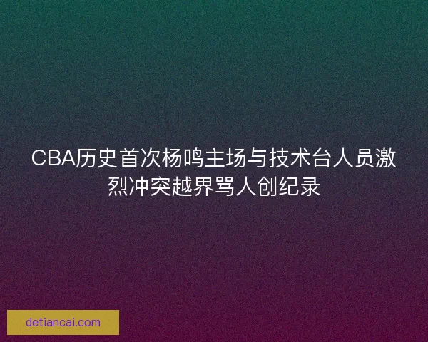 CBA历史首次杨鸣主场与技术台人员激烈冲突越界骂人创纪录
