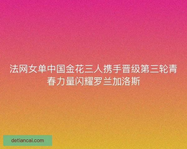 法网女单中国金花三人携手晋级第三轮青春力量闪耀罗兰加洛斯