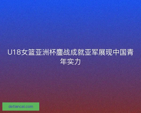 U18女篮亚洲杯鏖战成就亚军展现中国青年实力