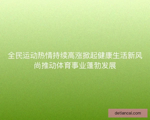 全民运动热情持续高涨掀起健康生活新风尚推动体育事业蓬勃发展